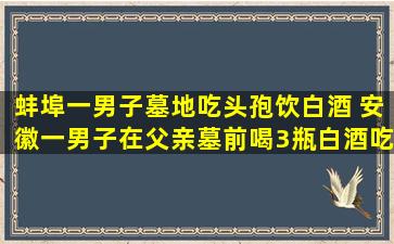 蚌埠一男子墓地吃头孢饮白酒 安徽一男子在父亲墓前喝3瓶白酒吃2盒头孢